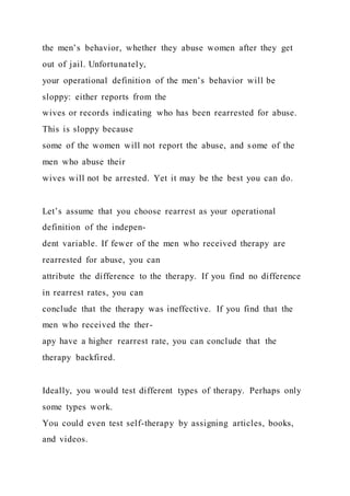 the men’s behavior, whether they abuse women after they get
out of jail. Unfortunately,
your operational definition of the men’s behavior will be
sloppy: either reports from the
wives or records indicating who has been rearrested for abuse.
This is sloppy because
some of the women will not report the abuse, and some of the
men who abuse their
wives will not be arrested. Yet it may be the best you can do.
Let’s assume that you choose rearrest as your operational
definition of the indepen-
dent variable. If fewer of the men who received therapy are
rearrested for abuse, you can
attribute the difference to the therapy. If you find no difference
in rearrest rates, you can
conclude that the therapy was ineffective. If you find that the
men who received the ther-
apy have a higher rearrest rate, you can conclude that the
therapy backfired.
Ideally, you would test different types of therapy. Perhaps only
some types work.
You could even test self-therapy by assigning articles, books,
and videos.
 