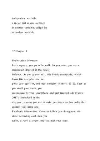 independent variable
a factor that causes a change
in another variable, called the
dependent variable
32 Chapter 1
Unobtrusive Measures
Let’s suppose you go to the mall. As you enter, you see a
mannequin dressed in the latest
fashions. As you glance at it, this bionic mannequin, which
looks like a regular one, re-
ports your age, sex, and race-ethnicity (Roberts 2012). Then as
you stroll past stores, you
are tracked by your smartphone and sent targeted ads (Turow
2017). Embedded in the
discount coupons you use to make purchases are bar codes that
contain your name and
Facebook information. Cameras follow you throughout the
store, recording each item you
touch, as well as every time you pick your nose.
 