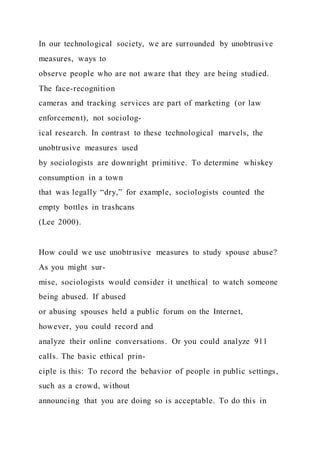 In our technological society, we are surrounded by unobtrusive
measures, ways to
observe people who are not aware that they are being studied.
The face-recognition
cameras and tracking services are part of marketing (or law
enforcement), not sociolog-
ical research. In contrast to these technological marvels, the
unobtrusive measures used
by sociologists are downright primitive. To determine whiskey
consumption in a town
that was legally “dry,” for example, sociologists counted the
empty bottles in trashcans
(Lee 2000).
How could we use unobtrusive measures to study spouse abuse?
As you might sur-
mise, sociologists would consider it unethical to watch someone
being abused. If abused
or abusing spouses held a public forum on the Internet,
however, you could record and
analyze their online conversations. Or you could analyze 911
calls. The basic ethical prin-
ciple is this: To record the behavior of people in public settings,
such as a crowd, without
announcing that you are doing so is acceptable. To do this in
 