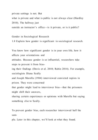 private settings is not. But
what is private and what is public is not always clear (Hurdley
2010). The hallway just
outside an instructor’s office—is it private, or is it public?
Gender in Sociological Research
1.8 Explain how gender is significant in sociological research.
You know how significant gender is in your own life, how it
affects your orientations and
attitudes. Because gender is so influential, researchers take
steps to prevent it from bias-
ing their findings (Davis et al. 2010; Rabin 2014). For example,
sociologists Diana Scully
and Joseph Marolla (1984) interviewed convicted rapists in
prison. They were concerned
that gender might lead to interviewer bias—that the prisoners
might shift their answers,
sharing certain experiences or opinions with Marolla but saying
something else to Scully.
To prevent gender bias, each researcher interviewed half the
sam-
ple. Later in this chapter, we’ll look at what they found.
 