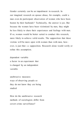 Gender certainly can be an impediment in research. In
our imagined research on spouse abuse, for example, could a
man even do participant observation of women who have been
beaten by their husbands? Technically, the answer is yes. But
because the women have been victimized by men, they might
be less likely to share their experiences and feelings with men.
If so, women would be better suited to conduct this research,
more likely to achieve valid results. The supposition that these
victims will be more open with women than with men, how-
ever, is just that—a supposition. Research alone would verify or
refute this assumption.
dependent variable
a factor in an experiment that
is changed by an independent
variable
unobtrusive measures
ways of observing people so
they do not know they are being
studied
How do the unobtrusive research
methods of sociologists differ from
covert crime surveillance?
 