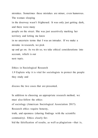 mistakes. Sometimes these mistakes are minor, even humorous.
The woman sleeping
in the doorway wasn’t frightened. It was only just getting dark,
and there were many
people on the street. She was just assertively marking her
territory and letting me know
in no uncertain terms that I was an intruder. If we make a
mistake in research, we pick
up and go on. As we do so, we take ethical considerations into
account, which is our
next topic.
Ethics in Sociological Research
1.9 Explain why it is vital for sociologists to protect the people
they study and
discuss the two cases that are presented.
In addition to choosing an appropriate research method, we
must also follow the ethics
of sociology (American Sociological Association 2017).
Research ethics require honesty,
truth, and openness (sharing findings with the scientific
community). Ethics clearly for-
bid the falsification of results, as well as plagiarism—that is,
 