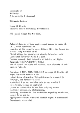 Essentials of
Sociology
A Down-to-Earth Approach
Thirteenth Edition
James M. Henslin
Southern Illinois University, Edwardsville
330 Hudson Street, NY NY 10013
Acknowledgments of third party content appear on pages CR-1–
CR-7, which constitutes an
extension of this copyright page. Cultural Diversity Around the
World: Doing Business in the
Global Village box contains art with the following credit:
Demashita! Powerpuff Girls Z © 2009
Cartoon Network, Toei Animation & Aniplex. All Rights
Reserved. THE POWERPUFF GIRLS
and all related characters and elements are trademarks of and ©
Cartoon Network.
Copyright © 2019, 2017, 2014, 2012 by James M. Henslin. All
Rights Reserved. Printed in the
United States of America. This publication is protected by
copyright, and permission should
be obtained from the publisher prior to any prohibited
reproduction, storage in a retrieval
system, or transmission in any form or by any means,
electronic, mechanical, photocopying,
recording, or otherwise. For information regarding permissions,
request forms and the
appropriate contacts within the Pearson Rights & Permissions
Department, please visit
 