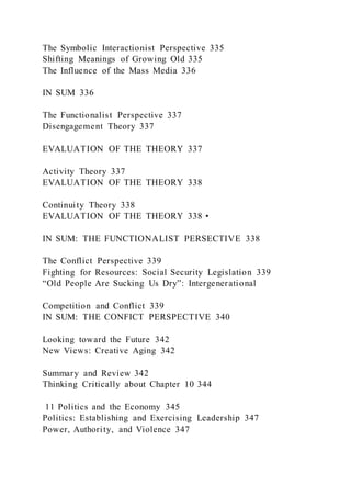 The Symbolic Interactionist Perspective 335
Shifting Meanings of Growing Old 335
The Influence of the Mass Media 336
IN SUM 336
The Functionalist Perspective 337
Disengagement Theory 337
EVALUATION OF THE THEORY 337
Activity Theory 337
EVALUATION OF THE THEORY 338
Continuity Theory 338
EVALUATION OF THE THEORY 338 •
IN SUM: THE FUNCTIONALIST PERSECTIVE 338
The Conflict Perspective 339
Fighting for Resources: Social Security Legislation 339
“Old People Are Sucking Us Dry”: Intergenerational
Competition and Conflict 339
IN SUM: THE CONFICT PERSPECTIVE 340
Looking toward the Future 342
New Views: Creative Aging 342
Summary and Review 342
Thinking Critically about Chapter 10 344
11 Politics and the Economy 345
Politics: Establishing and Exercising Leadership 347
Power, Authority, and Violence 347
 