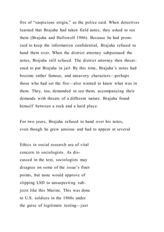 fire of “suspicious origin,” as the police said. When detectives
learned that Brajuha had taken field notes, they asked to see
them (Brajuha and Hallowell 1986). Because he had prom-
ised to keep the information confidential, Brajuha refused to
hand them over. When the district attorney subpoenaed the
notes, Brajuha still refused. The district attorney then threat-
ened to put Brajuha in jail. By this time, Brajuha’s notes had
become rather famous, and unsavory characters—perhaps
those who had set the fire—also wanted to know what was in
them. They, too, demanded to see them, accompanying their
demands with threats of a different nature. Brajuha found
himself between a rock and a hard place.
For two years, Brajuha refused to hand over his notes,
even though he grew anxious and had to appear at several
Ethics in social research are of vital
concern to sociologists. As dis-
cussed in the text, sociologists may
disagree on some of the issue’s finer
points, but none would approve of
slipping LSD to unsuspecting sub-
jects like this Marine. This was done
to U.S. soldiers in the 1960s under
the guise of legitimate testing—just
 