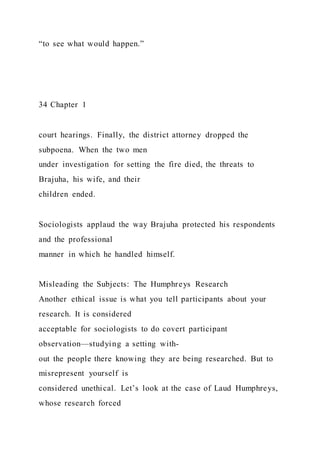“to see what would happen.”
34 Chapter 1
court hearings. Finally, the district attorney dropped the
subpoena. When the two men
under investigation for setting the fire died, the threats to
Brajuha, his wife, and their
children ended.
Sociologists applaud the way Brajuha protected his respondents
and the professional
manner in which he handled himself.
Misleading the Subjects: The Humphreys Research
Another ethical issue is what you tell participants about your
research. It is considered
acceptable for sociologists to do covert participant
observation—studying a setting with-
out the people there knowing they are being researched. But to
misrepresent yourself is
considered unethical. Let’s look at the case of Laud Humphreys,
whose research forced
 