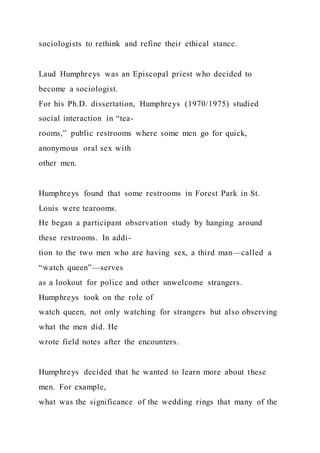 sociologists to rethink and refine their ethical stance.
Laud Humphreys was an Episcopal priest who decided to
become a sociologist.
For his Ph.D. dissertation, Humphreys (1970/1975) studied
social interaction in “tea-
rooms,” public restrooms where some men go for quick,
anonymous oral sex with
other men.
Humphreys found that some restrooms in Forest Park in St.
Louis were tearooms.
He began a participant observation study by hanging around
these restrooms. In addi-
tion to the two men who are having sex, a third man—called a
“watch queen”—serves
as a lookout for police and other unwelcome strangers.
Humphreys took on the role of
watch queen, not only watching for strangers but also observing
what the men did. He
wrote field notes after the encounters.
Humphreys decided that he wanted to learn more about these
men. For example,
what was the significance of the wedding rings that many of the
 