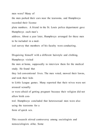 men wore? Many of
the men parked their cars near the tearooms, and Humphreys
recorded their license
plate numbers. A friend in the St. Louis police department gave
Humphreys each man’s
address. About a year later, Humphreys arranged for these men
to be included in a med-
ical survey that members of his faculty were conducting.
Disguising himself with a different hairstyle and clothing,
Humphreys visited
the men at home, supposedly to interview them for the medical
study. He found that
they led conventional lives. The men voted, mowed their lawns,
and took their kids
to Little League games. Many reported that their wives were not
aroused sexually
or were afraid of getting pregnant because their religion did not
allow birth con-
trol. Humphreys concluded that heterosexual men were also
using the tearooms for a
form of quick sex.
This research stirred controversy among sociologists and
nonsociologists alike. Some
 