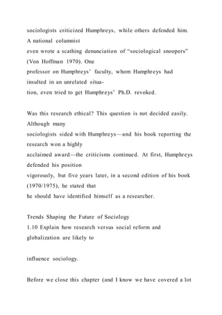 sociologists criticized Humphreys, while others defended him.
A national columnist
even wrote a scathing denunciation of “sociological snoopers”
(Von Hoffman 1970). One
professor on Humphreys’ faculty, whom Humphreys had
insulted in an unrelated situa-
tion, even tried to get Humphreys’ Ph.D. revoked.
Was this research ethical? This question is not decided easily.
Although many
sociologists sided with Humphreys—and his book reporting the
research won a highly
acclaimed award—the criticisms continued. At first, Humphreys
defended his position
vigorously, but five years later, in a second edition of his book
(1970/1975), he stated that
he should have identified himself as a researcher.
Trends Shaping the Future of Sociology
1.10 Explain how research versus social reform and
globalization are likely to
influence sociology.
Before we close this chapter (and I know we have covered a lot
 