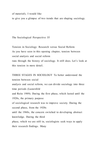 of material), I would like
to give you a glimpse of two trends that are shaping sociology.
The Sociological Perspective 35
Tension in Sociology: Research versus Social Reform
As you have seen in this opening chapter, tension between
social analysis and social reform
runs through the history of sociology. It still does. Let’s look at
this tension in more detail.
THREE STAGES IN SOCIOLOGY To better understand the
tension between social
analysis and social reform, we can divide sociology into three
time periods (Lazarsfeld
and Reitz 1989). During the first phase, which lasted until the
1920s, the primary purpose
of sociological research was to improve society. During the
second phase, from the 1920s
until the 1960s, the concern switched to developing abstract
knowledge. During the third
phase, which we are still in, sociologists seek ways to apply
their research findings. Many
 