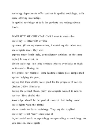 sociology departments offer courses in applied sociology, with
some offering internships
in applied sociology at both the graduate and undergraduate
levels.
DIVERSITY OF ORIENTATIONS I want to stress that
sociology is filled with diverse
opinions. (From my observations, I would say that when two
sociologists meet, they will
express three firmly held, contradictory opinions on the same
topic.) In any event, to
divide sociology into three separate phases overlooks as much
as it reveals. During the
first phase, for example, some leading sociologists campaigned
against helping the poor,
saying that their deaths were good for the progress of society
(Stokes 2009). Similarly,
during the second phase, many sociologists wanted to reform
society. They chafed that
knowledge should be the goal of research. And today, some
sociologists want the empha-
sis to remain on basic sociology. They say that applied
sociology is not “real” sociology; it
is just social work or psychology masquerading as sociology. As
you can see, sociologists
 