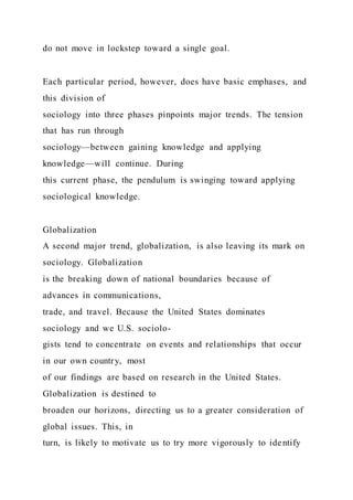do not move in lockstep toward a single goal.
Each particular period, however, does have basic emphases, and
this division of
sociology into three phases pinpoints major trends. The tension
that has run through
sociology—between gaining knowledge and applying
knowledge—will continue. During
this current phase, the pendulum is swinging toward applying
sociological knowledge.
Globalization
A second major trend, globalization, is also leaving its mark on
sociology. Globalization
is the breaking down of national boundaries because of
advances in communications,
trade, and travel. Because the United States dominates
sociology and we U.S. sociolo-
gists tend to concentrate on events and relationships that occur
in our own country, most
of our findings are based on research in the United States.
Globalization is destined to
broaden our horizons, directing us to a greater consideration of
global issues. This, in
turn, is likely to motivate us to try more vigorously to identify
 