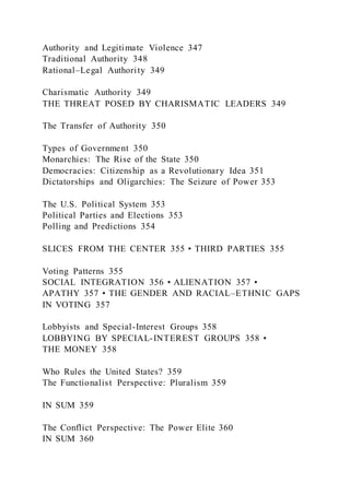 Authority and Legitimate Violence 347
Traditional Authority 348
Rational–Legal Authority 349
Charismatic Authority 349
THE THREAT POSED BY CHARISMATIC LEADERS 349
The Transfer of Authority 350
Types of Government 350
Monarchies: The Rise of the State 350
Democracies: Citizenship as a Revolutionary Idea 351
Dictatorships and Oligarchies: The Seizure of Power 353
The U.S. Political System 353
Political Parties and Elections 353
Polling and Predictions 354
SLICES FROM THE CENTER 355 • THIRD PARTIES 355
Voting Patterns 355
SOCIAL INTEGRATION 356 • ALIENATION 357 •
APATHY 357 • THE GENDER AND RACIAL–ETHNIC GAPS
IN VOTING 357
Lobbyists and Special-Interest Groups 358
LOBBYING BY SPECIAL-INTEREST GROUPS 358 •
THE MONEY 358
Who Rules the United States? 359
The Functionalist Perspective: Pluralism 359
IN SUM 359
The Conflict Perspective: The Power Elite 360
IN SUM 360
 