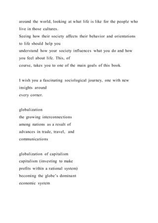 around the world, looking at what life is like for the people who
live in those cultures.
Seeing how their society affects their behavior and orientations
to life should help you
understand how your society influences what you do and how
you feel about life. This, of
course, takes you to one of the main goals of this book.
I wish you a fascinating sociological journey, one with new
insights around
every corner.
globalization
the growing interconnections
among nations as a result of
advances in trade, travel, and
communications
globalization of capitalism
capitalism (investing to make
profits within a rational system)
becoming the globe’s dominant
economic system
 