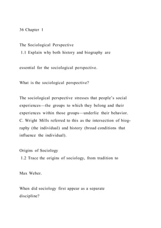 36 Chapter 1
The Sociological Perspective
1.1 Explain why both history and biography are
essential for the sociological perspective.
What is the sociological perspective?
The sociological perspective stresses that people’s social
experiences—the groups to which they belong and their
experiences within those groups—underlie their behavior.
C. Wright Mills referred to this as the intersection of biog-
raphy (the individual) and history (broad conditions that
influence the individual).
Origins of Sociology
1.2 Trace the origins of sociology, from tradition to
Max Weber.
When did sociology first appear as a separate
discipline?
 