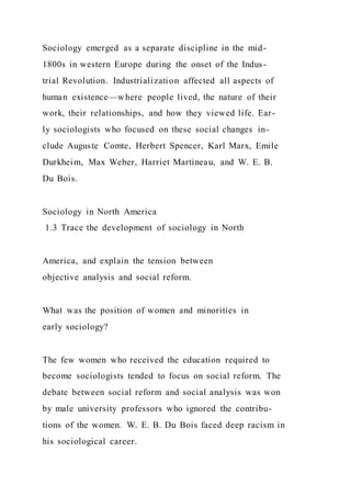 Sociology emerged as a separate discipline in the mid-
1800s in western Europe during the onset of the Indus-
trial Revolution. Industrialization affected all aspects of
human existence—where people lived, the nature of their
work, their relationships, and how they viewed life. Ear-
ly sociologists who focused on these social changes in-
clude Auguste Comte, Herbert Spencer, Karl Marx, Emile
Durkheim, Max Weber, Harriet Martineau, and W. E. B.
Du Bois.
Sociology in North America
1.3 Trace the development of sociology in North
America, and explain the tension between
objective analysis and social reform.
What was the position of women and minorities in
early sociology?
The few women who received the education required to
become sociologists tended to focus on social reform. The
debate between social reform and social analysis was won
by male university professors who ignored the contribu-
tions of the women. W. E. B. Du Bois faced deep racism in
his sociological career.
 