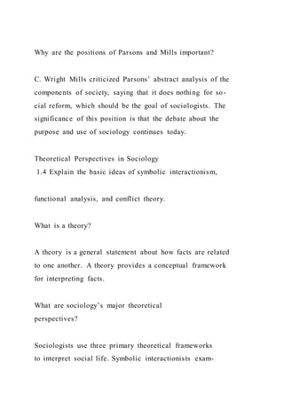 Why are the positions of Parsons and Mills important?
C. Wright Mills criticized Parsons’ abstract analysis of the
components of society, saying that it does nothing for so-
cial reform, which should be the goal of sociologists. The
significance of this position is that the debate about the
purpose and use of sociology continues today.
Theoretical Perspectives in Sociology
1.4 Explain the basic ideas of symbolic interactionism,
functional analysis, and conflict theory.
What is a theory?
A theory is a general statement about how facts are related
to one another. A theory provides a conceptual framework
for interpreting facts.
What are sociology’s major theoretical
perspectives?
Sociologists use three primary theoretical frameworks
to interpret social life. Symbolic interactionists exam-
 