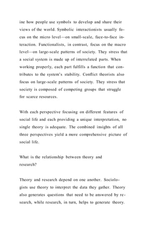 ine how people use symbols to develop and share their
views of the world. Symbolic interactionists usually fo-
cus on the micro level—on small-scale, face-to-face in-
teraction. Functionalists, in contrast, focus on the macro
level—on large-scale patterns of society. They stress that
a social system is made up of interrelated parts. When
working properly, each part fulfills a function that con-
tributes to the system’s stability. Conflict theorists also
focus on large-scale patterns of society. They stress that
society is composed of competing groups that struggle
for scarce resources.
With each perspective focusing on different features of
social life and each providing a unique interpretation, no
single theory is adequate. The combined insights of all
three perspectives yield a more comprehensive picture of
social life.
What is the relationship between theory and
research?
Theory and research depend on one another. Sociolo-
gists use theory to interpret the data they gather. Theory
also generates questions that need to be answered by re-
search, while research, in turn, helps to generate theory.
 