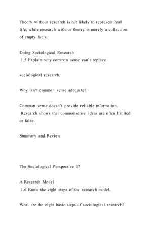 Theory without research is not likely to represent real
life, while research without theory is merely a collection
of empty facts.
Doing Sociological Research
1.5 Explain why common sense can’t replace
sociological research.
Why isn’t common sense adequate?
Common sense doesn’t provide reliable information.
Research shows that commonsense ideas are often limited
or false.
Summary and Review
The Sociological Perspective 37
A Research Model
1.6 Know the eight steps of the research model.
What are the eight basic steps of sociological research?
 