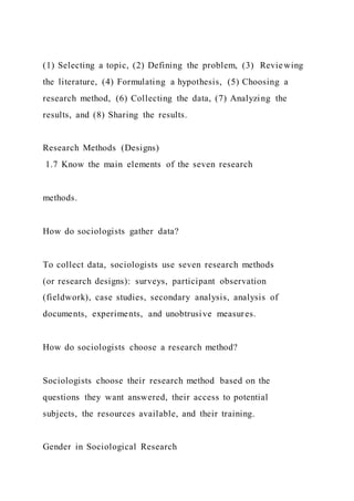 (1) Selecting a topic, (2) Defining the problem, (3) Reviewing
the literature, (4) Formulating a hypothesis, (5) Choosing a
research method, (6) Collecting the data, (7) Analyzing the
results, and (8) Sharing the results.
Research Methods (Designs)
1.7 Know the main elements of the seven research
methods.
How do sociologists gather data?
To collect data, sociologists use seven research methods
(or research designs): surveys, participant observation
(fieldwork), case studies, secondary analysis, analysis of
documents, experiments, and unobtrusive measures.
How do sociologists choose a research method?
Sociologists choose their research method based on the
questions they want answered, their access to potential
subjects, the resources available, and their training.
Gender in Sociological Research
 