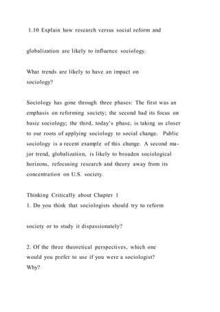 1.10 Explain how research versus social reform and
globalization are likely to influence sociology.
What trends are likely to have an impact on
sociology?
Sociology has gone through three phases: The first was an
emphasis on reforming society; the second had its focus on
basic sociology; the third, today’s phase, is taking us closer
to our roots of applying sociology to social change. Public
sociology is a recent example of this change. A second ma-
jor trend, globalization, is likely to broaden sociological
horizons, refocusing research and theory away from its
concentration on U.S. society.
Thinking Critically about Chapter 1
1. Do you think that sociologists should try to reform
society or to study it dispassionately?
2. Of the three theoretical perspectives, which one
would you prefer to use if you were a sociologist?
Why?
 