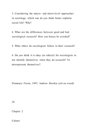 3. Considering the macro- and micro-level approaches
in sociology, which one do you think better explains
social life? Why?
4. What are the differences between good and bad
sociological research? How can biases be avoided?
5. What ethics do sociologists follow in their research?
6. Do you think it is okay (or ethical) for sociologists to
not identify themselves when they do research? To
misrepresent themselves?
Flamenco Fiesta, 1997, Andrew Hewkin (oil on wood)
39
Chapter 2
Culture
 