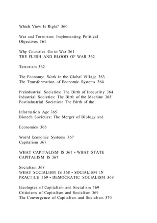 Which View Is Right? 360
War and Terrorism: Implementing Political
Objectives 361
Why Countries Go to War 361
THE FLESH AND BLOOD OF WAR 362
Terrorism 362
The Economy: Work in the Global Village 363
The Transformation of Economic Systems 364
Preindustrial Societies: The Birth of Inequality 364
Industrial Societies: The Birth of the Machine 365
Postindustrial Societies: The Birth of the
Information Age 365
Biotech Societies: The Merger of Biology and
Economics 366
World Economic Systems 367
Capitalism 367
WHAT CAPITALISM IS 367 • WHAT STATE
CAPITALISM IS 367
Socialism 368
WHAT SOCIALISM IS 368 • SOCIALISM IN
PRACTICE 369 • DEMOCRATIC SOCIALISM 369
Ideologies of Capitalism and Socialism 369
Criticisms of Capitalism and Socialism 369
The Convergence of Capitalism and Socialism 370
 