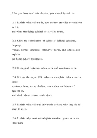 After you have read this chapter, you should be able to:
2.1 Explain what culture is, how culture provides orientations
to life,
and what practicing cultural relativism means.
2.2 Know the components of symbolic culture: gestures,
language,
values, norms, sanctions, folkways, mores, and taboos; also
explain
the Sapir-Whorf hypothesis.
2.3 Distinguish between subcultures and countercultures.
2.4 Discuss the major U.S. values and explain value clusters,
value
contradictions, value clashes, how values are lenses of
perception,
and ideal culture versus real culture.
2.5 Explain what cultural universals are and why they do not
seem to exist.
2.6 Explain why most sociologists consider genes to be an
inadequate
 