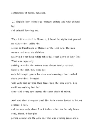 explanation of human behavior.
2.7 Explain how technology changes culture and what cultural
lag
and cultural leveling are.
When I first arrived in Morocco, I found the sights that greeted
me exotic—not unlike the
scenes in Casablanca or Raiders of the Lost Ark. The men,
women, and even the children
really did wear those white robes that reach down to their feet.
What was especially
striking was that the women were almost totally covered.
Despite the heat, they wore not
only full-length gowns but also head coverings that reached
down over their foreheads
with veils that covered their faces from the nose down. You
could see nothing but their
eyes—and every eye seemed the same shade of brown.
And how short everyone was! The Arab women looked to be, on
average, 5 feet,
and the men only about 3 or 4 inches taller. As the only blue-
eyed, blond, 6-foot-plus
person around and the only one who was wearing jeans and a
 