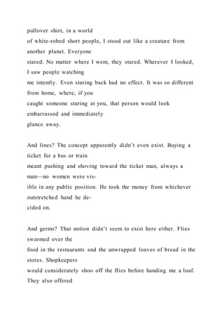 pullover shirt, in a world
of white-robed short people, I stood out like a creature from
another planet. Everyone
stared. No matter where I went, they stared. Wherever I looked,
I saw people watching
me intently. Even staring back had no effect. It was so different
from home, where, if you
caught someone staring at you, that person would look
embarrassed and immediately
glance away.
And lines? The concept apparently didn’t even exist. Buying a
ticket for a bus or train
meant pushing and shoving toward the ticket man, always a
man—no women were vis-
ible in any public position. He took the money from whichever
outstretched hand he de-
cided on.
And germs? That notion didn’t seem to exist here either. Flies
swarmed over the
food in the restaurants and the unwrapped loaves of bread in the
stores. Shopkeepers
would considerately shoo off the flies before handing me a loaf.
They also offered
 