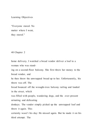 Learning Objectives
“Everyone stared. No
matter where I went,
they stared.”
40 Chapter 2
home delivery. I watched a bread vendor deliver a loaf to a
woman who was stand-
ing on a second-floor balcony. She first threw her money to the
bread vendor, and
he then threw the unwrapped bread up to her. Unfortunately, his
throw was off. The
bread bounced off the wrought-iron balcony railing and landed
in the street, which
was filled with people, wandering dogs, and the ever-present
urinating and defecating
donkeys. The vendor simply picked up the unwrapped loaf and
threw it again. This
certainly wasn’t his day: He missed again. But he made it on his
third attempt. The
 