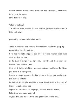 woman smiled as she turned back into her apartment, apparently
to prepare the noon
meal for her family.
What Is Culture?
2.1 Explain what culture is, how culture provides orientations to
life, and what
practicing cultural relativism means.
What is culture? The concept is sometimes easier to grasp by
description than by defini-
tion. For example, suppose you meet a young woman from India
who has just arrived
in the United States. That her culture is different from yours is
immediately evident. You
first see it in her clothing, jewelry, makeup, and hairstyle. Next,
you hear it in her speech.
It then becomes apparent by her gestures. Later, you might hear
her express unfamil-
iar beliefs about relationships or what is valuable in life. All of
these characteristics are
aspects of culture—the language, beliefs, values, norms,
behaviors, and even material
objects that are passed from one generation to the next.
 