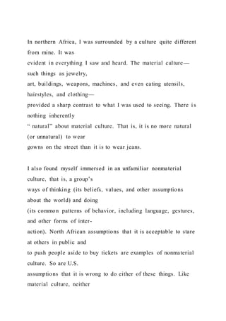 In northern Africa, I was surrounded by a culture quite different
from mine. It was
evident in everything I saw and heard. The material culture—
such things as jewelry,
art, buildings, weapons, machines, and even eating utensils,
hairstyles, and clothing—
provided a sharp contrast to what I was used to seeing. There i s
nothing inherently
“ natural” about material culture. That is, it is no more natural
(or unnatural) to wear
gowns on the street than it is to wear jeans.
I also found myself immersed in an unfamiliar nonmaterial
culture, that is, a group’s
ways of thinking (its beliefs, values, and other assumptions
about the world) and doing
(its common patterns of behavior, including language, gestures,
and other forms of inter-
action). North African assumptions that it is acceptable to stare
at others in public and
to push people aside to buy tickets are examples of nonmaterial
culture. So are U.S.
assumptions that it is wrong to do either of these things. Like
material culture, neither
 