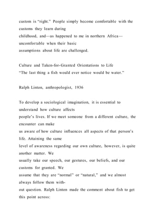 custom is “right.” People simply become comfortable with the
customs they learn during
childhood, and—as happened to me in northern Africa—
uncomfortable when their basic
assumptions about life are challenged.
Culture and Taken-for-Granted Orientations to Life
“The last thing a fish would ever notice would be water.”
Ralph Linton, anthropologist, 1936
To develop a sociological imagination, it is essential to
understand how culture affects
people’s lives. If we meet someone from a different culture, the
encounter can make
us aware of how culture influences all aspects of that person’s
life. Attaining the same
level of awareness regarding our own culture, however, is quite
another matter. We
usually take our speech, our gestures, our beliefs, and our
customs for granted. We
assume that they are “normal” or “natural,” and we almost
always follow them with-
out question. Ralph Linton made the comment about fish to get
this point across:
 