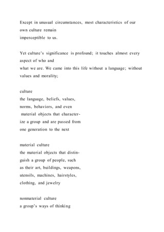 Except in unusual circumstances, most characteristics of our
own culture remain
imperceptible to us.
Yet culture’s significance is profound; it touches almost every
aspect of who and
what we are. We came into this life without a language; without
values and morality;
culture
the language, beliefs, values,
norms, behaviors, and even
material objects that character-
ize a group and are passed from
one generation to the next
material culture
the material objects that distin-
guish a group of people, such
as their art, buildings, weapons,
utensils, machines, hairstyles,
clothing, and jewelry
nonmaterial culture
a group’s ways of thinking
 