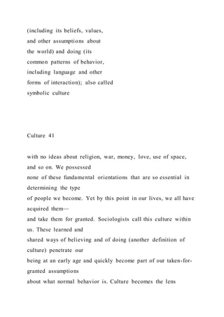 (including its beliefs, values,
and other assumptions about
the world) and doing (its
common patterns of behavior,
including language and other
forms of interaction); also called
symbolic culture
Culture 41
with no ideas about religion, war, money, love, use of space,
and so on. We possessed
none of these fundamental orientations that are so essential in
determining the type
of people we become. Yet by this point in our lives, we all have
acquired them—
and take them for granted. Sociologists call this culture within
us. These learned and
shared ways of believing and of doing (another definition of
culture) penetrate our
being at an early age and quickly become part of our taken-for-
granted assumptions
about what normal behavior is. Culture becomes the lens
 