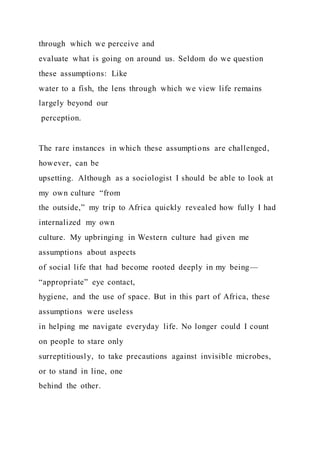 through which we perceive and
evaluate what is going on around us. Seldom do we question
these assumptions: Like
water to a fish, the lens through which we view life remains
largely beyond our
perception.
The rare instances in which these assumptions are challenged,
however, can be
upsetting. Although as a sociologist I should be able to look at
my own culture “from
the outside,” my trip to Africa quickly revealed how fully I had
internalized my own
culture. My upbringing in Western culture had given me
assumptions about aspects
of social life that had become rooted deeply in my being—
“appropriate” eye contact,
hygiene, and the use of space. But in this part of Africa, these
assumptions were useless
in helping me navigate everyday life. No longer could I count
on people to stare only
surreptitiously, to take precautions against invisible microbes,
or to stand in line, one
behind the other.
 