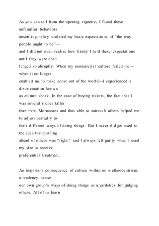 As you can tell from the opening vignette, I found these
unfamiliar behaviors
unsettling—they violated my basic expectations of “the way
people ought to be”—
and I did not even realize how firmly I held these expectations
until they were chal-
lenged so abruptly. When my nonmaterial culture failed me—
when it no longer
enabled me to make sense out of the world—I experienced a
disorientation known
as culture shock. In the case of buying tickets, the fact that I
was several inches taller
than most Moroccans and thus able to outreach others helped me
to adjust partially to
their different ways of doing things. But I never did get used to
the idea that pushing
ahead of others was “right,” and I always felt guilty when I used
my size to receive
preferential treatment.
An important consequence of culture within us is ethnocentrism,
a tendency to use
our own group’s ways of doing things as a yardstick for judging
others. All of us learn
 
