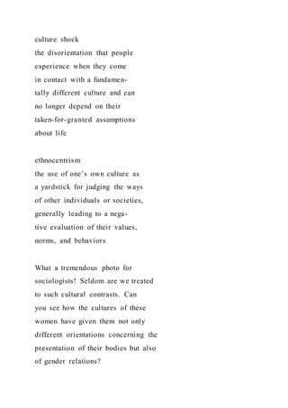 culture shock
the disorientation that people
experience when they come
in contact with a fundamen-
tally different culture and can
no longer depend on their
taken-for-granted assumptions
about life
ethnocentrism
the use of one’s own culture as
a yardstick for judging the ways
of other individuals or societies,
generally leading to a nega-
tive evaluation of their values,
norms, and behaviors
What a tremendous photo for
sociologists! Seldom are we treated
to such cultural contrasts. Can
you see how the cultures of these
women have given them not only
different orientations concerning the
presentation of their bodies but also
of gender relations?
 