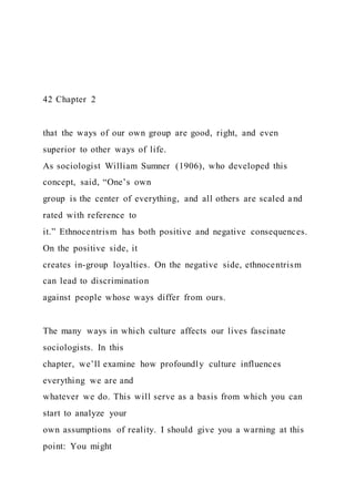 42 Chapter 2
that the ways of our own group are good, right, and even
superior to other ways of life.
As sociologist William Sumner (1906), who developed this
concept, said, “One’s own
group is the center of everything, and all others are scaled and
rated with reference to
it.” Ethnocentrism has both positive and negative consequences.
On the positive side, it
creates in-group loyalties. On the negative side, ethnocentrism
can lead to discrimination
against people whose ways differ from ours.
The many ways in which culture affects our lives fascinate
sociologists. In this
chapter, we’ll examine how profoundly culture influences
everything we are and
whatever we do. This will serve as a basis from which you can
start to analyze your
own assumptions of reality. I should give you a warning at this
point: You might
 