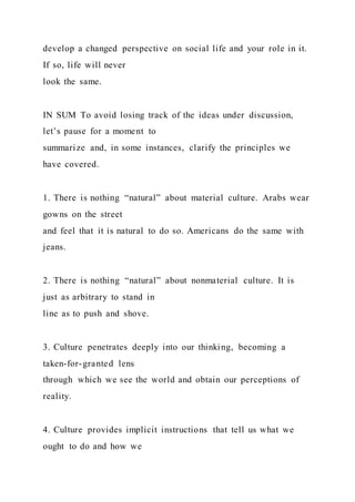 develop a changed perspective on social life and your role in it.
If so, life will never
look the same.
IN SUM To avoid losing track of the ideas under discussion,
let’s pause for a moment to
summarize and, in some instances, clarify the principles we
have covered.
1. There is nothing “natural” about material culture. Arabs wear
gowns on the street
and feel that it is natural to do so. Americans do the same with
jeans.
2. There is nothing “natural” about nonmaterial culture. It is
just as arbitrary to stand in
line as to push and shove.
3. Culture penetrates deeply into our thinking, becoming a
taken-for-granted lens
through which we see the world and obtain our perceptions of
reality.
4. Culture provides implicit instructions that tell us what we
ought to do and how we
 