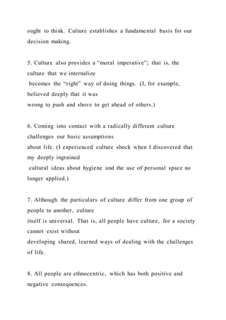 ought to think. Culture establishes a fundamental basis for our
decision making.
5. Culture also provides a “moral imperative”; that is, the
culture that we internalize
becomes the “right” way of doing things. (I, for example,
believed deeply that it was
wrong to push and shove to get ahead of others.)
6. Coming into contact with a radically different culture
challenges our basic assumptions
about life. (I experienced culture shock when I discovered that
my deeply ingrained
cultural ideas about hygiene and the use of personal space no
longer applied.)
7. Although the particulars of culture differ from one group of
people to another, culture
itself is universal. That is, all people have culture, for a society
cannot exist without
developing shared, learned ways of dealing with the challenges
of life.
8. All people are ethnocentric, which has both positive and
negative consequences.
 