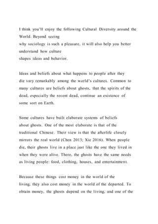 I think you’ll enjoy the following Cultural Diversity around the
World. Beyond seeing
why sociology is such a pleasure, it will also help you better
understand how culture
shapes ideas and behavior.
Ideas and beliefs about what happens to people after they
die vary remarkably among the world’s cultures. Common to
many cultures are beliefs about ghosts, that the spirits of the
dead, especially the recent dead, continue an existence of
some sort on Earth.
Some cultures have built elaborate systems of beliefs
about ghosts. One of the most elaborate is that of the
traditional Chinese. Their view is that the afterlife closely
mirrors the real world (Chen 2013; Xie 2016). When people
die, their ghosts live in a place just like the one they lived in
when they were alive. There, the ghosts have the same needs
as living people: food, clothing, houses, and entertainment.
Because these things cost money in the world of the
living, they also cost money in the world of the departed. To
obtain money, the ghosts depend on the living, and one of the
 