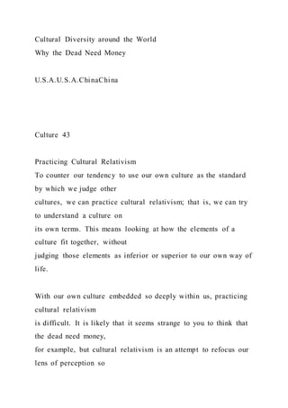 Cultural Diversity around the World
Why the Dead Need Money
U.S.A.U.S.A.ChinaChina
Culture 43
Practicing Cultural Relativism
To counter our tendency to use our own culture as the standard
by which we judge other
cultures, we can practice cultural relativism; that is, we can try
to understand a culture on
its own terms. This means looking at how the elements of a
culture fit together, without
judging those elements as inferior or superior to our own way of
life.
With our own culture embedded so deeply within us, practicing
cultural relativism
is difficult. It is likely that it seems strange to you to think that
the dead need money,
for example, but cultural relativism is an attempt to refocus our
lens of perception so
 