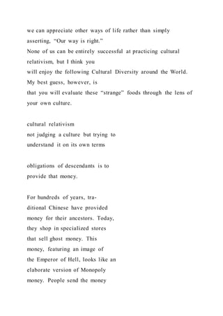 we can appreciate other ways of life rather than simply
asserting, “Our way is right.”
None of us can be entirely successful at practicing cultural
relativism, but I think you
will enjoy the following Cultural Diversity around the World.
My best guess, however, is
that you will evaluate these “strange” foods through the lens of
your own culture.
cultural relativism
not judging a culture but trying to
understand it on its own terms
obligations of descendants is to
provide that money.
For hundreds of years, tra-
ditional Chinese have provided
money for their ancestors. Today,
they shop in specialized stores
that sell ghost money. This
money, featuring an image of
the Emperor of Hell, looks like an
elaborate version of Monopoly
money. People send the money
 