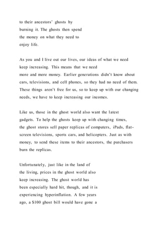 to their ancestors’ ghosts by
burning it. The ghosts then spend
the money on what they need to
enjoy life.
As you and I live out our lives, our ideas of what we need
keep increasing. This means that we need
more and more money. Earlier generations didn’t know about
cars, televisions, and cell phones, so they had no need of them.
These things aren’t free for us, so to keep up with our changing
needs, we have to keep increasing our incomes.
Like us, those in the ghost world also want the latest
gadgets. To help the ghosts keep up with changing times,
the ghost stores sell paper replicas of computers, iPads, flat-
screen televisions, sports cars, and helicopters. Just as with
money, to send these items to their ancestors, the purchasers
burn the replicas.
Unfortunately, just like in the land of
the living, prices in the ghost world also
keep increasing. The ghost world has
been especially hard hit, though, and it is
experiencing hyperinflation. A few years
ago, a $100 ghost bill would have gone a
 