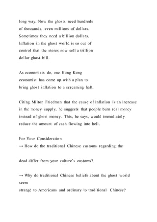 long way. Now the ghosts need hundreds
of thousands, even millions of dollars.
Sometimes they need a billion dollars.
Inflation in the ghost world is so out of
control that the stores now sell a trillion
dollar ghost bill.
As economists do, one Hong Kong
economist has come up with a plan to
bring ghost inflation to a screaming halt.
Citing Milton Friedman that the cause of inflation is an increase
in the money supply, he suggests that people burn real money
instead of ghost money. This, he says, would immediately
reduce the amount of cash flowing into hell.
For Your Consideration
→ How do the traditional Chinese customs regarding the
dead differ from your culture’s customs?
→ Why do traditional Chinese beliefs about the ghost world
seem
strange to Americans and ordinary to traditional Chinese?
 