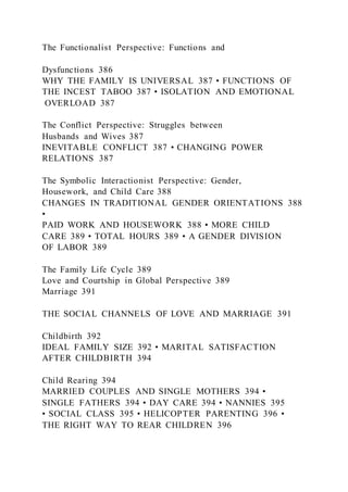 The Functionalist Perspective: Functions and
Dysfunctions 386
WHY THE FAMILY IS UNIVERSAL 387 • FUNCTIONS OF
THE INCEST TABOO 387 • ISOLATION AND EMOTIONAL
OVERLOAD 387
The Conflict Perspective: Struggles between
Husbands and Wives 387
INEVITABLE CONFLICT 387 • CHANGING POWER
RELATIONS 387
The Symbolic Interactionist Perspective: Gender,
Housework, and Child Care 388
CHANGES IN TRADITIONAL GENDER ORIENTATIONS 388
•
PAID WORK AND HOUSEWORK 388 • MORE CHILD
CARE 389 • TOTAL HOURS 389 • A GENDER DIVISION
OF LABOR 389
The Family Life Cycle 389
Love and Courtship in Global Perspective 389
Marriage 391
THE SOCIAL CHANNELS OF LOVE AND MARRIAGE 391
Childbirth 392
IDEAL FAMILY SIZE 392 • MARITAL SATISFACTION
AFTER CHILDBIRTH 394
Child Rearing 394
MARRIED COUPLES AND SINGLE MOTHERS 394 •
SINGLE FATHERS 394 • DAY CARE 394 • NANNIES 395
• SOCIAL CLASS 395 • HELICOPTER PARENTING 396 •
THE RIGHT WAY TO REAR CHILDREN 396
 