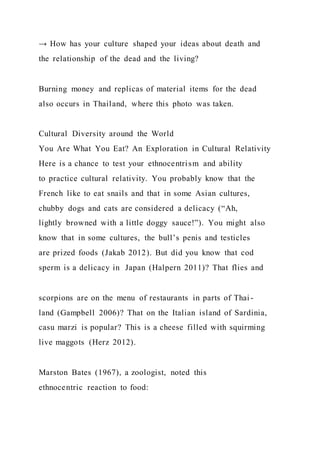 → How has your culture shaped your ideas about death and
the relationship of the dead and the living?
Burning money and replicas of material items for the dead
also occurs in Thailand, where this photo was taken.
Cultural Diversity around the World
You Are What You Eat? An Exploration in Cultural Relativity
Here is a chance to test your ethnocentrism and ability
to practice cultural relativity. You probably know that the
French like to eat snails and that in some Asian cultures,
chubby dogs and cats are considered a delicacy (“Ah,
lightly browned with a little doggy sauce!”). You might also
know that in some cultures, the bull’s penis and testicles
are prized foods (Jakab 2012). But did you know that cod
sperm is a delicacy in Japan (Halpern 2011)? That flies and
scorpions are on the menu of restaurants in parts of Thai -
land (Gampbell 2006)? That on the Italian island of Sardinia,
casu marzi is popular? This is a cheese filled with squirming
live maggots (Herz 2012).
Marston Bates (1967), a zoologist, noted this
ethnocentric reaction to food:
 