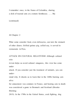 I remember once, in the llanos of Colombia, sharing
a dish of toasted ants at a remote farmhouse. . . . My
(continued)
44 Chapter 2
What some consider food, even delicacies, can turn the stomach
of other diners. Grilled guinea pig, called cuy, is served in
restaurants in Peru.
ATTACK ON CULTURAL RELATIVISM Although cultural
rela-
tivism helps us avoid cultural smugness, this view has come
under
attack. If you consider just the treatment of animals, you can
under-
stand why. It shocks us to learn that in the 1600s burning cats
alive
for amusement was common in France, and beating cats to death
was considered a game in Denmark and Scotland (Brooke-
Hitching
2015). In the 1700s in the United States, cock fighting, dog
 